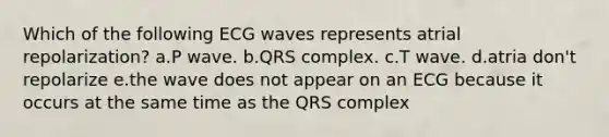 Which of the following ECG waves represents atrial repolarization? a.P wave. b.QRS complex. c.T wave. d.atria don't repolarize e.the wave does not appear on an ECG because it occurs at the same time as the QRS complex