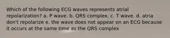 Which of the following ECG waves represents atrial repolarization? a. P wave. b. QRS complex. c. T wave. d. atria don't repolarize e. the wave does not appear on an ECG because it occurs at the same time as the QRS complex