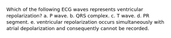 Which of the following ECG waves represents ventricular repolarization? a. P wave. b. QRS complex. c. T wave. d. PR segment. e. ventricular repolarization occurs simultaneously with atrial depolarization and consequently cannot be recorded.