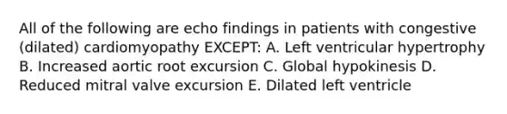 All of the following are echo findings in patients with congestive (dilated) cardiomyopathy EXCEPT: A. Left ventricular hypertrophy B. Increased aortic root excursion C. Global hypokinesis D. Reduced mitral valve excursion E. Dilated left ventricle