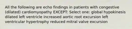 All the following are echo findings in patients with congestive (dilated) cardiomyopathy EXCEPT: Select one: global hypokinesis dilated left ventricle increased aortic root excursion left ventricular hypertrophy reduced mitral valve excursion