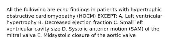 All the following are echo findings in patients with hypertrophic obstructive cardiomyopathy (HOCM) EXCEPT: A. Left ventricular hypertrophy B. Decreased ejection fraction C. Small left ventricular cavity size D. Systolic anterior motion (SAM) of the mitral valve E. Midsystolic closure of the aortic valve