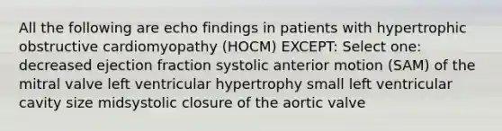 All the following are echo findings in patients with hypertrophic obstructive cardiomyopathy (HOCM) EXCEPT: Select one: decreased ejection fraction systolic anterior motion (SAM) of the mitral valve left ventricular hypertrophy small left ventricular cavity size midsystolic closure of the aortic valve