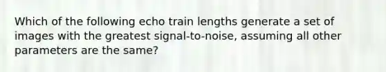 Which of the following echo train lengths generate a set of images with the greatest signal-to-noise, assuming all other parameters are the same?