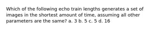 Which of the following echo train lengths generates a set of images in the shortest amount of time, assuming all other parameters are the same? a. 3 b. 5 c. 5 d. 16