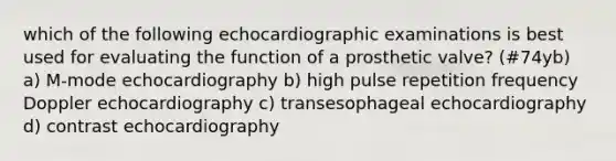 which of the following echocardiographic examinations is best used for evaluating the function of a prosthetic valve? (#74yb) a) M-mode echocardiography b) high pulse repetition frequency Doppler echocardiography c) transesophageal echocardiography d) contrast echocardiography