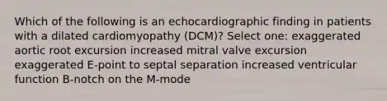 Which of the following is an echocardiographic finding in patients with a dilated cardiomyopathy (DCM)? Select one: exaggerated aortic root excursion increased mitral valve excursion exaggerated E-point to septal separation increased ventricular function B-notch on the M-mode