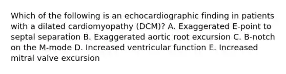 Which of the following is an echocardiographic finding in patients with a dilated cardiomyopathy (DCM)? A. Exaggerated E-point to septal separation B. Exaggerated aortic root excursion C. B-notch on the M-mode D. Increased ventricular function E. Increased mitral valve excursion