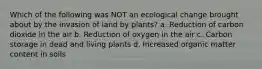 Which of the following was NOT an ecological change brought about by the invasion of land by plants? a. Reduction of carbon dioxide in the air b. Reduction of oxygen in the air c. Carbon storage in dead and living plants d. Increased organic matter content in soils