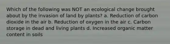 Which of the following was NOT an ecological change brought about by the invasion of land by plants? a. Reduction of carbon dioxide in the air b. Reduction of oxygen in the air c. Carbon storage in dead and living plants d. Increased organic matter content in soils