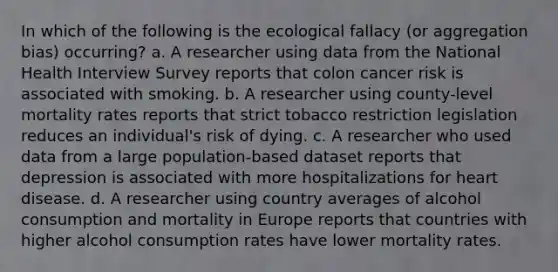 In which of the following is the ecological fallacy (or aggregation bias) occurring? a. A researcher using data from the National Health Interview Survey reports that colon cancer risk is associated with smoking. b. A researcher using county-level mortality rates reports that strict tobacco restriction legislation reduces an individual's risk of dying. c. A researcher who used data from a large population-based dataset reports that depression is associated with more hospitalizations for heart disease. d. A researcher using country averages of alcohol consumption and mortality in Europe reports that countries with higher alcohol consumption rates have lower mortality rates.