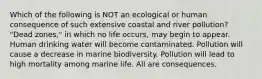 Which of the following is NOT an ecological or human consequence of such extensive coastal and river pollution? "Dead zones," in which no life occurs, may begin to appear. Human drinking water will become contaminated. Pollution will cause a decrease in marine biodiversity. Pollution will lead to high mortality among marine life. All are consequences.