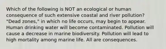 Which of the following is NOT an ecological or human consequence of such extensive coastal and river pollution? "Dead zones," in which no life occurs, may begin to appear. Human drinking water will become contaminated. Pollution will cause a decrease in marine biodiversity. Pollution will lead to high mortality among marine life. All are consequences.