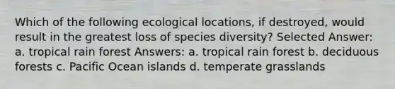 Which of the following ecological locations, if destroyed, would result in the greatest loss of species diversity? Selected Answer: a. tropical rain forest Answers: a. tropical rain forest b. deciduous forests c. Pacific Ocean islands d. temperate grasslands