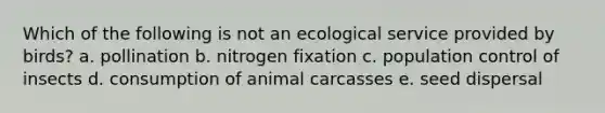 Which of the following is not an ecological service provided by birds? a. pollination b. nitrogen fixation c. population control of insects d. consumption of animal carcasses e. seed dispersal