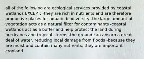 all of the following are ecological services provided by coastal wetlands EXCEPT: -they are rich in nutrients and are therefore productive places for aquatic biodiversity -the large amount of vegetation acts as a natural filter for contaminants -coastal wetlands act as a buffer and help protect the land during hurricanes and tropical storms -the ground can absorb a great deal of water, reducing local damage from floods -because they are moist and contain many nutrients, they are important cropland