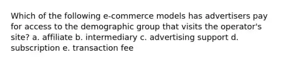 Which of the following e-commerce models has advertisers pay for access to the demographic group that visits the operator's site? a. affiliate b. intermediary c. advertising support d. subscription e. transaction fee