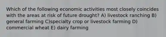 Which of the following economic activities most closely coincides with the areas at risk of future drought? A) livestock ranching B) general farming C)specialty crop or livestock farming D) commercial wheat E) dairy farming