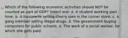 Which of the following economic activities should NOT be counted as part of GDP? Select one: a. A student working part time. b. A housewife selling cherry pies in the corner store. c. A gang member selling illegal drugs. d. The government buying computers for public schools. e. The work of a social worker, for which she gets paid.