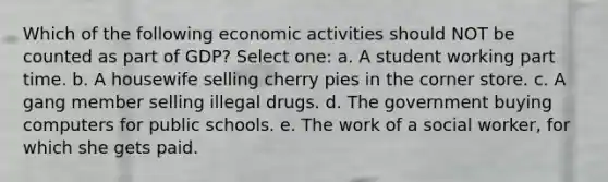 Which of the following economic activities should NOT be counted as part of GDP? Select one: a. A student working part time. b. A housewife selling cherry pies in the corner store. c. A gang member selling illegal drugs. d. The government buying computers for public schools. e. The work of a social worker, for which she gets paid.