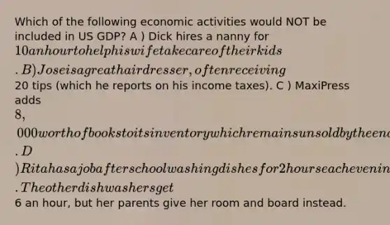 Which of the following economic activities would NOT be included in US GDP? A ) Dick hires a nanny for 10 an hour to help his wife take care of their kids. B ) Jose is a great hairdresser, often receiving20 tips (which he reports on his income taxes). C ) MaxiPress adds 8,000 worth of books to its inventory which remains unsold by the end of the year. D ) Rita has a job after school washing dishes for 2 hours each evening in her parent's diner. The other dishwashers get6 an hour, but her parents give her room and board instead.