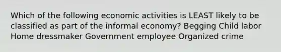 Which of the following economic activities is LEAST likely to be classified as part of the informal economy? Begging Child labor Home dressmaker Government employee Organized crime