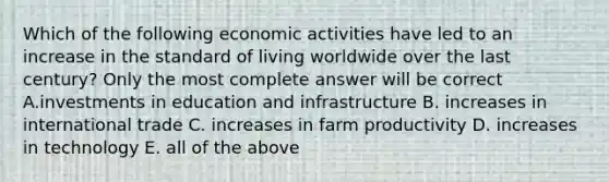 Which of the following economic activities have led to an increase in the standard of living worldwide over the last century? Only the most complete answer will be correct A.investments in education and infrastructure B. increases in international trade C. increases in farm productivity D. increases in technology E. all of the above