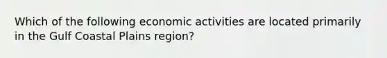 Which of the following economic activities are located primarily in the Gulf Coastal Plains region?