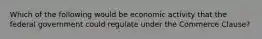 Which of the following would be economic activity that the federal government could regulate under the Commerce Clause?