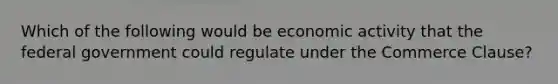 Which of the following would be economic activity that the federal government could regulate under the Commerce Clause?