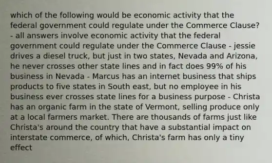 which of the following would be economic activity that the federal government could regulate under the Commerce Clause? - all answers involve economic activity that the federal government could regulate under the Commerce Clause - jessie drives a diesel truck, but just in two states, Nevada and Arizona, he never crosses other state lines and in fact does 99% of his business in Nevada - Marcus has an internet business that ships products to five states in South east, but no employee in his business ever crosses state lines for a business purpose - Christa has an organic farm in the state of Vermont, selling produce only at a local farmers market. There are thousands of farms just like Christa's around the country that have a substantial impact on interstate commerce, of which, Christa's farm has only a tiny effect