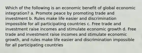 Which of the following is an economic benefit of global economic integration? a. Promote peace by promoting trade and investment b. Rules make life easier and discrimination impossible for all participating countries c. Free trade and investment raise incomes and stimulate economic growth d. Free trade and investment raise incomes and stimulate economic growth, and rules make life easier and discrimination impossible for all participating countries