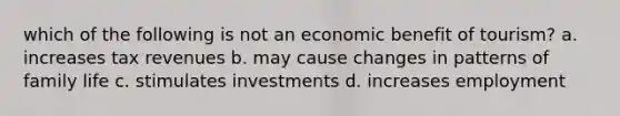 which of the following is not an economic benefit of tourism? a. increases tax revenues b. may cause changes in patterns of family life c. stimulates investments d. increases employment