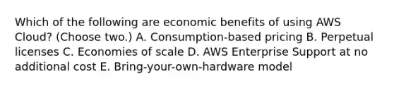 Which of the following are economic benefits of using AWS Cloud? (Choose two.) A. Consumption-based pricing B. Perpetual licenses C. Economies of scale D. AWS Enterprise Support at no additional cost E. Bring-your-own-hardware model