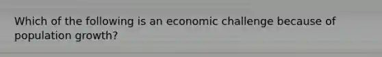 Which of the following is an economic challenge because of population growth?