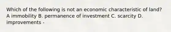 Which of the following is not an economic characteristic of land? A immobility B. permanence of investment C. scarcity D. improvements -