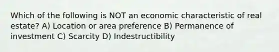 Which of the following is NOT an economic characteristic of real estate? A) Location or area preference B) Permanence of investment C) Scarcity D) Indestructibility