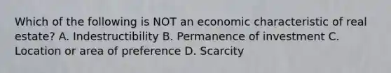 Which of the following is NOT an economic characteristic of real estate? A. Indestructibility B. Permanence of investment C. Location or area of preference D. Scarcity