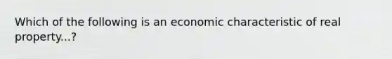 Which of the following is an economic characteristic of real property...?