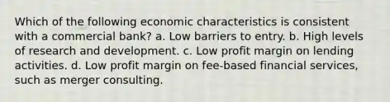 Which of the following economic characteristics is consistent with a commercial bank? a. Low barriers to entry. b. High levels of research and development. c. Low profit margin on lending activities. d. Low profit margin on fee-based financial services, such as merger consulting.