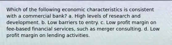 Which of the following economic characteristics is consistent with a commercial bank? a. High levels of research and development. b. Low barriers to entry. c. Low profit margin on fee-based financial services, such as merger consulting. d. Low profit margin on lending activities.