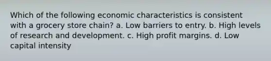 Which of the following economic characteristics is consistent with a grocery store chain? a. Low barriers to entry. b. High levels of research and development. c. High profit margins. d. Low capital intensity