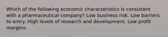 Which of the following economic characteristics is consistent with a pharmaceutical company? Low business risk. Low barriers to entry. High levels of research and development. Low profit margins.