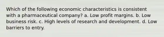 Which of the following economic characteristics is consistent with a pharmaceutical company? a. Low profit margins. b. Low business risk. c. High levels of research and development. d. Low barriers to entry.