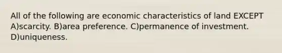 All of the following are economic characteristics of land EXCEPT A)scarcity. B)area preference. C)permanence of investment. D)uniqueness.