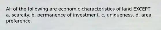 All of the following are economic characteristics of land EXCEPT a. scarcity. b. permanence of investment. c. uniqueness. d. area preference.