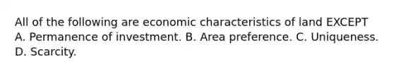 All of the following are economic characteristics of land EXCEPT A. Permanence of investment. B. Area preference. C. Uniqueness. D. Scarcity.