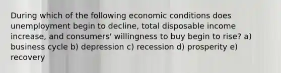 During which of the following economic conditions does unemployment begin to decline, total disposable income increase, and consumers' willingness to buy begin to rise? a) business cycle b) depression c) recession d) prosperity e) recovery