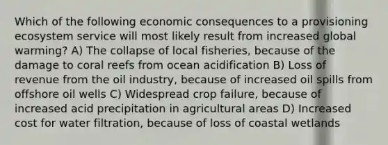 Which of the following economic consequences to a provisioning ecosystem service will most likely result from increased global warming? A) The collapse of local fisheries, because of the damage to coral reefs from ocean acidification B) Loss of revenue from the oil industry, because of increased oil spills from offshore oil wells C) Widespread crop failure, because of increased acid precipitation in agricultural areas D) Increased cost for water filtration, because of loss of coastal wetlands