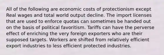 All of the following are economic costs of protectionism except Real wages and total world output decline. The import licenses that are used to enforce quotas can sometimes be handed out on the basis of political favoritism. Tariffs can have the perverse effect of enriching the very foreign exporters who are their supposed targets. Workers are shifted from relatively efficient export industries to less efficient protected industries.